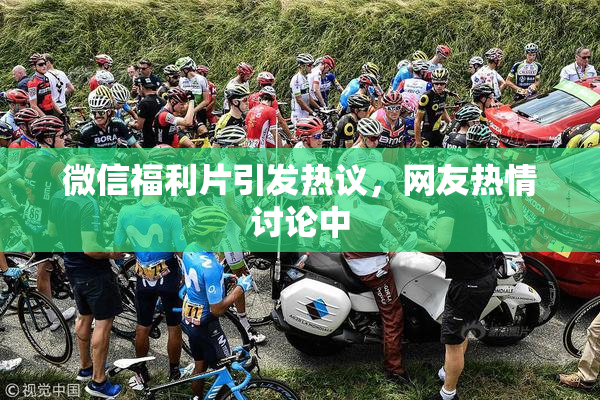 微信福利片引发热议，网友热情讨论中