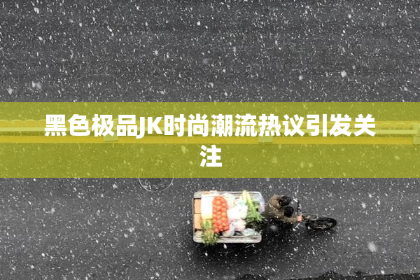 黑色极品JK时尚潮流热议引发关注