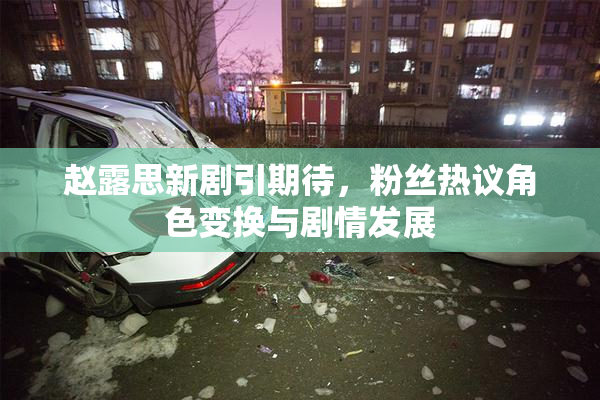 赵露思新剧引期待，粉丝热议角色变换与剧情发展