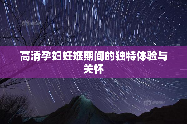 高清孕妇妊娠期间的独特体验与关怀