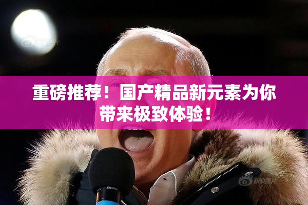 重磅推荐！国产精品新元素为你带来极致体验！