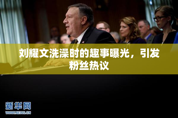 刘耀文洗澡时的趣事曝光，引发粉丝热议