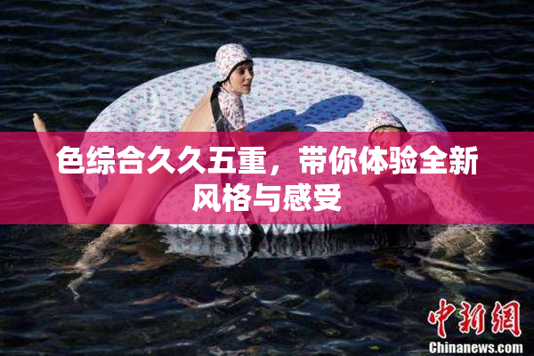 色综合久久五重，带你体验全新风格与感受