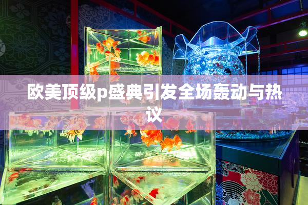 欧美顶级p盛典引发全场轰动与热议