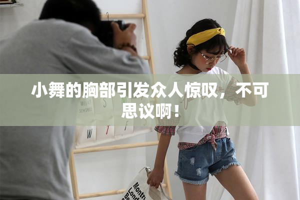 小舞的胸部引发众人惊叹，不可思议啊！