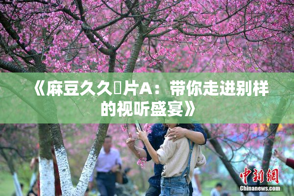 《麻豆久久婬片A：带你走进别样的视听盛宴》