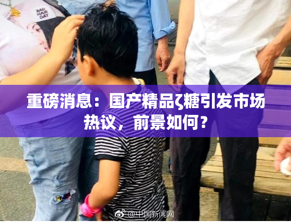 重磅消息：国产精品ζ糖引发市场热议，前景如何？