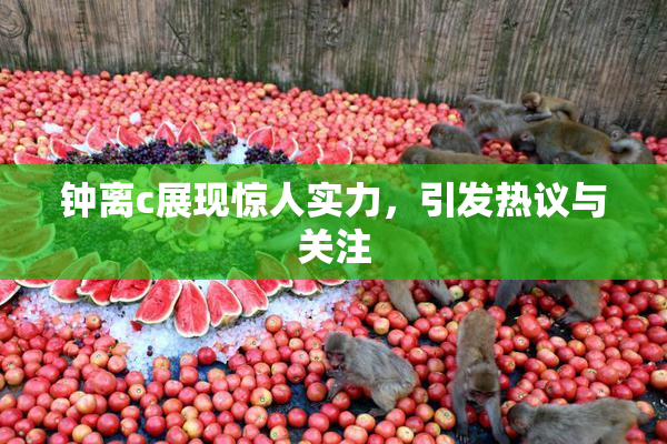 钟离c展现惊人实力，引发热议与关注