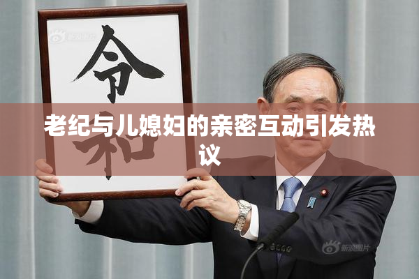 老纪与儿媳妇的亲密互动引发热议