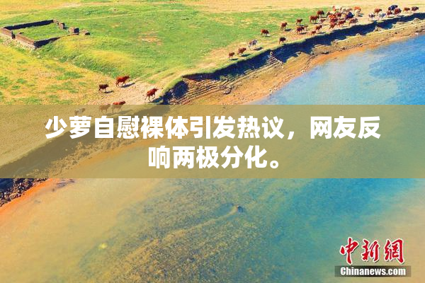 少萝自慰裸体引发热议，网友反响两极分化。