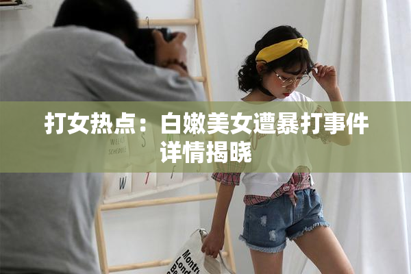 打女热点：白嫩美女遭暴打事件详情揭晓