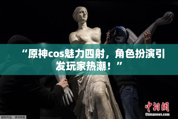 “原神cos魅力四射，角色扮演引发玩家热潮！”