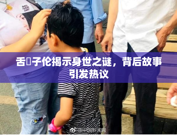 舌乚子伦揭示身世之谜，背后故事引发热议