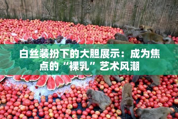白丝装扮下的大胆展示：成为焦点的“裸乳”艺术风潮