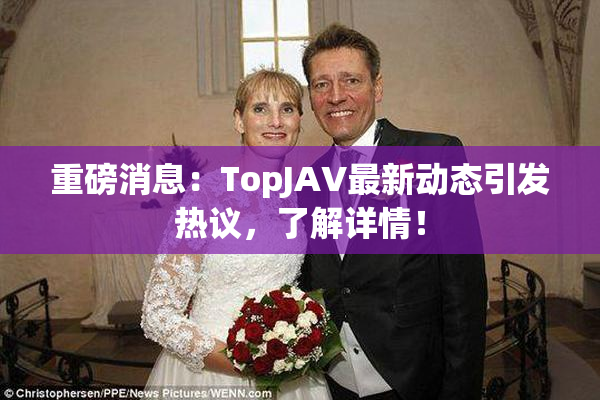 重磅消息：TopJAV最新动态引发热议，了解详情！