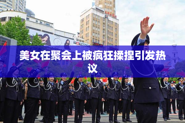 美女在聚会上被疯狂揉捏引发热议