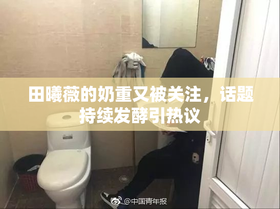 田曦薇的奶重又被关注，话题持续发酵引热议