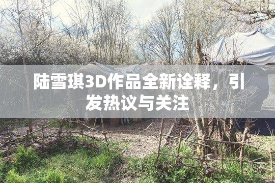 陆雪琪3D作品全新诠释，引发热议与关注