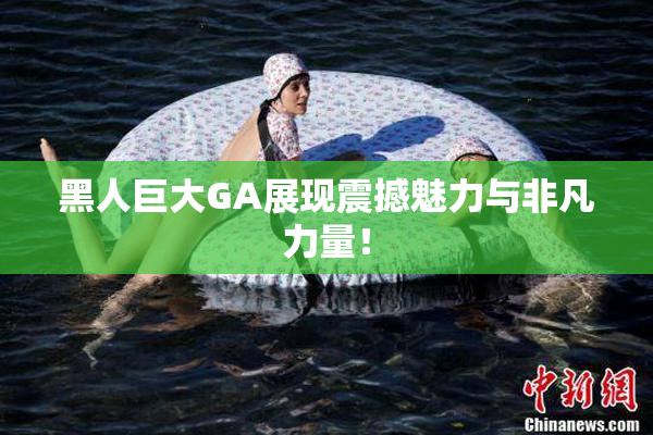 黑人巨大GA展现震撼魅力与非凡力量！