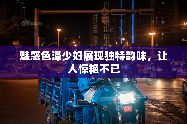 魅惑色泽少妇展现独特韵味，让人惊艳不已