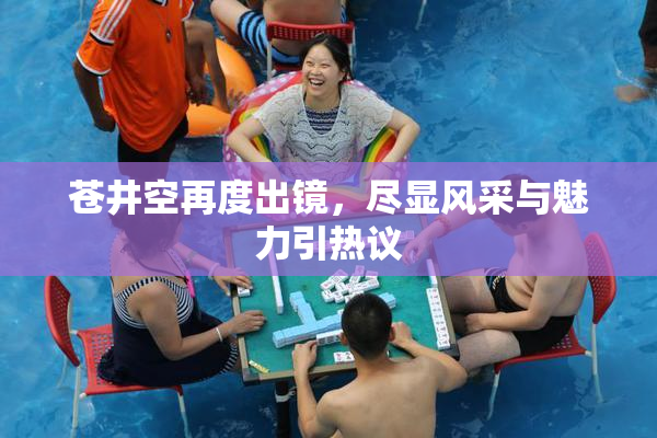 苍井空再度出镜，尽显风采与魅力引热议