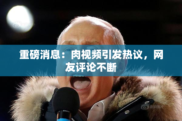 重磅消息：肉视频引发热议，网友评论不断