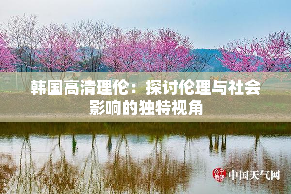 韩国高清理伦：探讨伦理与社会影响的独特视角