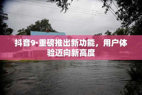 抖音9·重磅推出新功能，用户体验迈向新高度