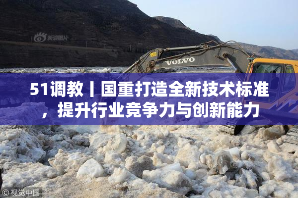 51调教丨国重打造全新技术标准，提升行业竞争力与创新能力
