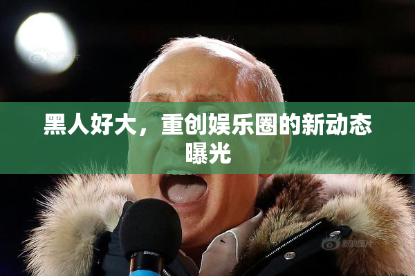黑人好大，重创娱乐圈的新动态曝光