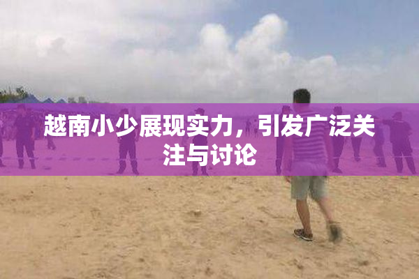 越南小少展现实力，引发广泛关注与讨论