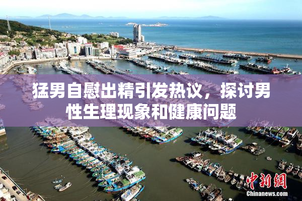 猛男自慰出精引发热议，探讨男性生理现象和健康问题