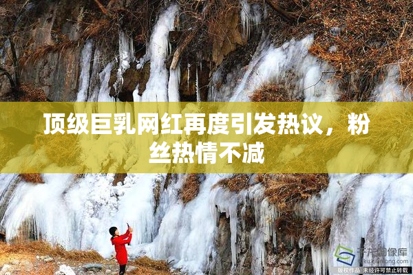 顶级巨乳网红再度引发热议，粉丝热情不减