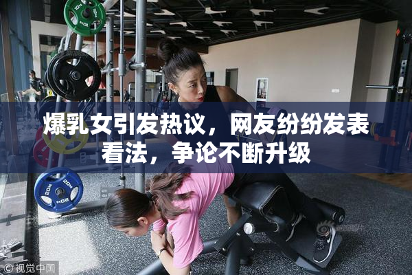 爆乳女引发热议，网友纷纷发表看法，争论不断升级