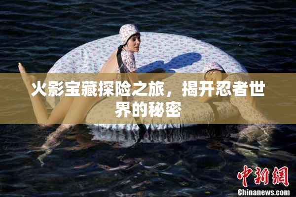 火影宝藏探险之旅，揭开忍者世界的秘密