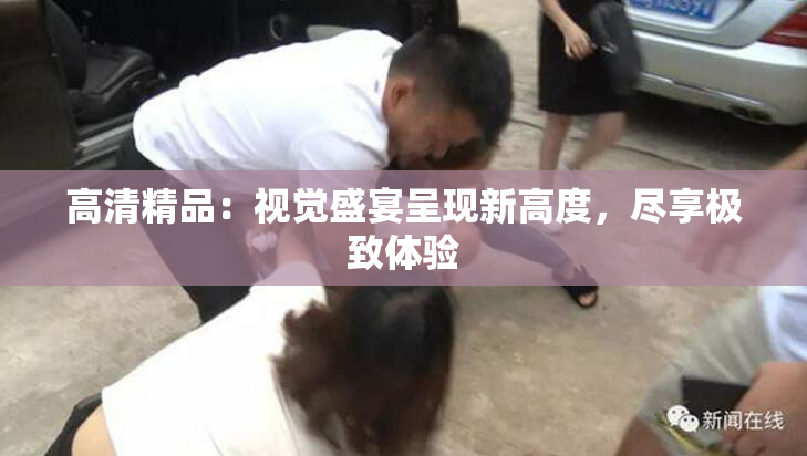高清精品：视觉盛宴呈现新高度，尽享极致体验