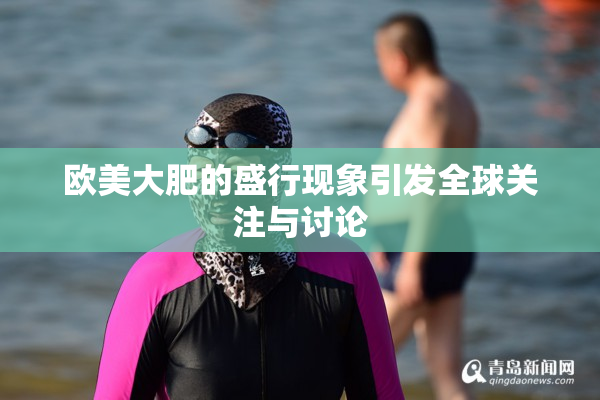 欧美大肥的盛行现象引发全球关注与讨论
