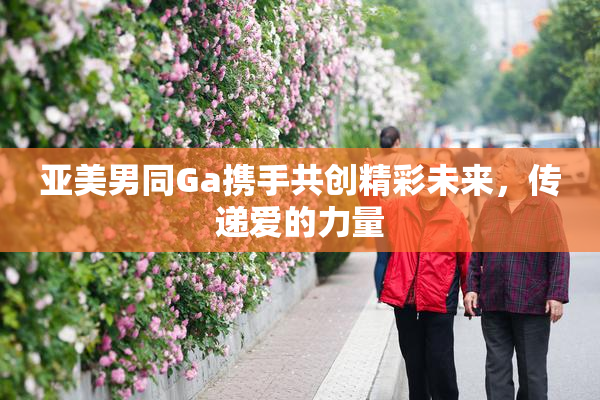 亚美男同Ga携手共创精彩未来，传递爱的力量