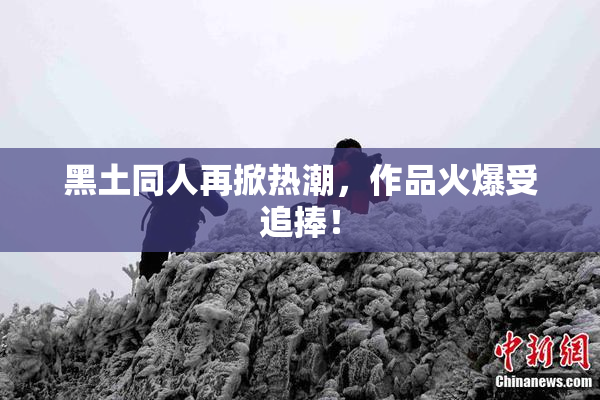 黑土同人再掀热潮，作品火爆受追捧！