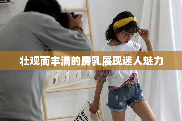 壮观而丰满的房乳展现迷人魅力