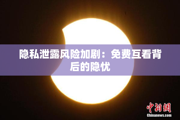 隐私泄露风险加剧：免费互看背后的隐忧