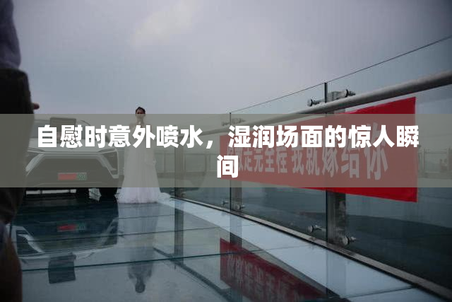 自慰时意外喷水，湿润场面的惊人瞬间
