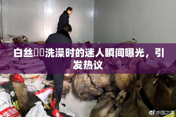白丝妺妺洗澡时的迷人瞬间曝光，引发热议