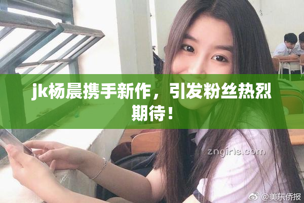 jk杨晨携手新作，引发粉丝热烈期待！
