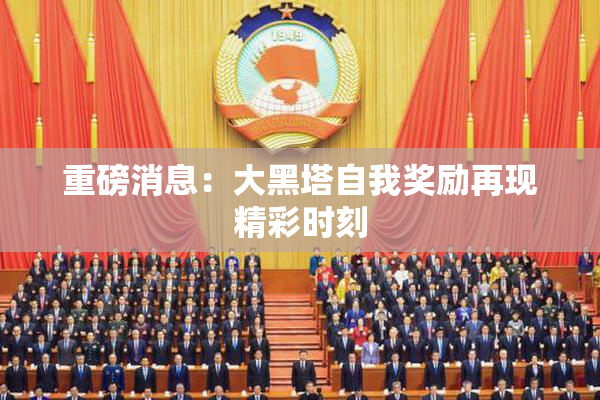 重磅消息：大黑塔自我奖励再现精彩时刻
