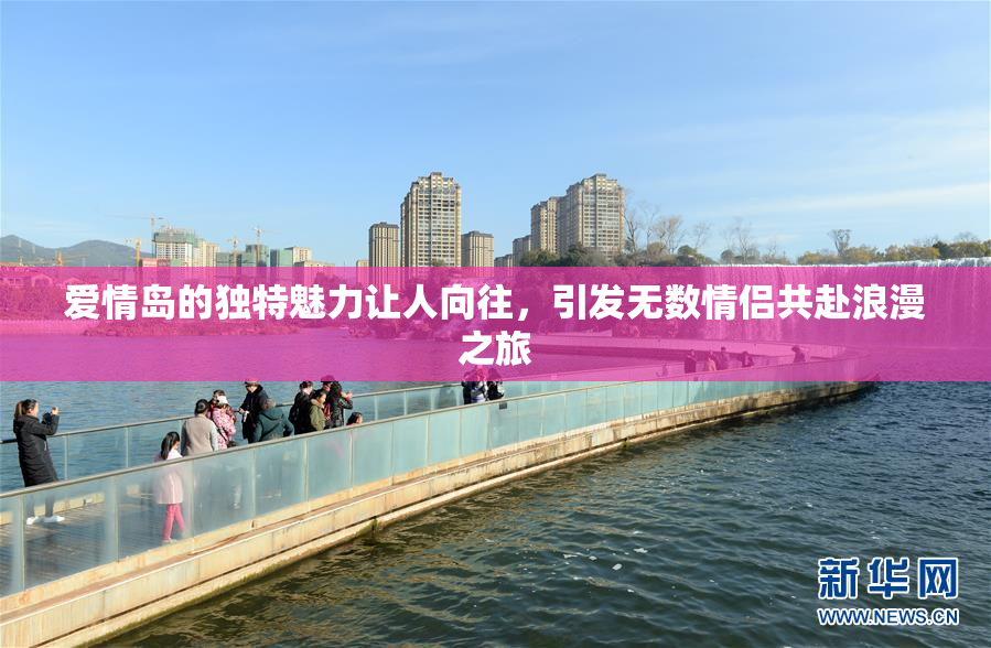 爱情岛的独特魅力让人向往，引发无数情侣共赴浪漫之旅