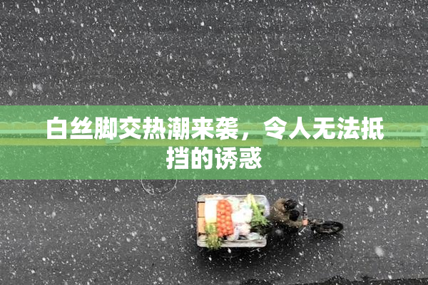 白丝脚交热潮来袭，令人无法抵挡的诱惑