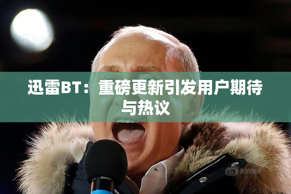 迅雷BT：重磅更新引发用户期待与热议