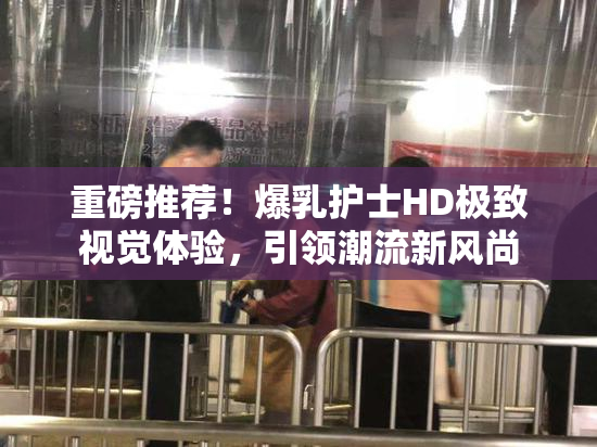 重磅推荐！爆乳护士HD极致视觉体验，引领潮流新风尚