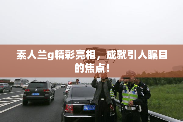 素人兰g精彩亮相，成就引人瞩目的焦点！